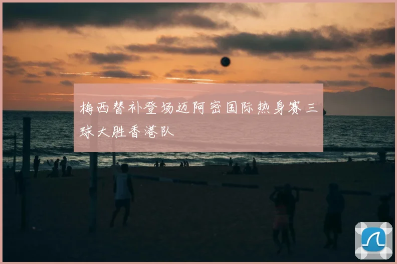 梅西替补登场迈阿密国际热身赛三球大胜香港队