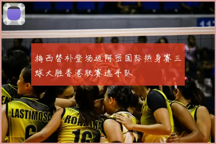 梅西替补登场迈阿密国际热身赛三球大胜香港联赛选手队