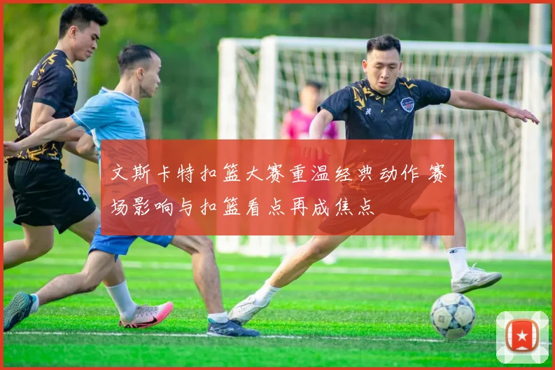 文斯卡特扣篮大赛重温经典动作 赛场影响与扣篮看点再成焦点