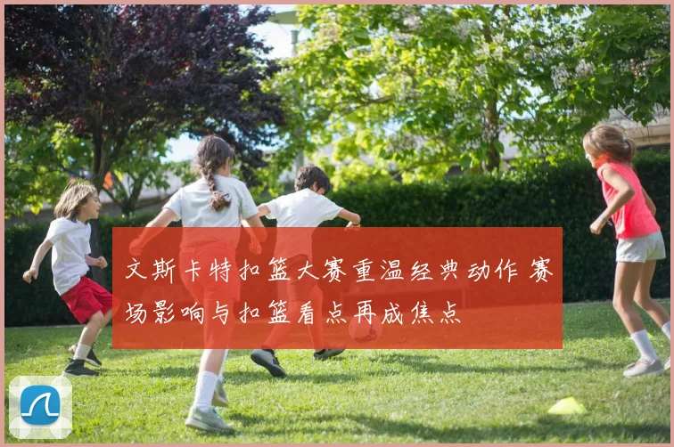 文斯卡特扣篮大赛重温经典动作 赛场影响与扣篮看点再成焦点