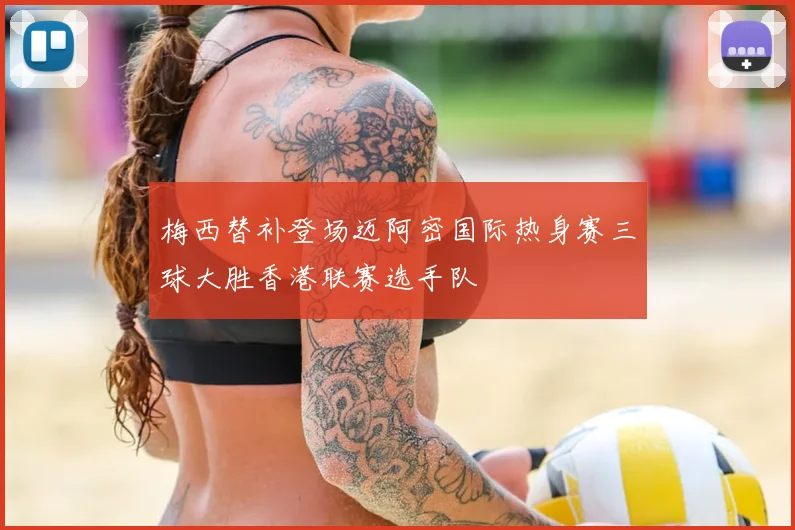 梅西替补登场迈阿密国际热身赛三球大胜香港联赛选手队