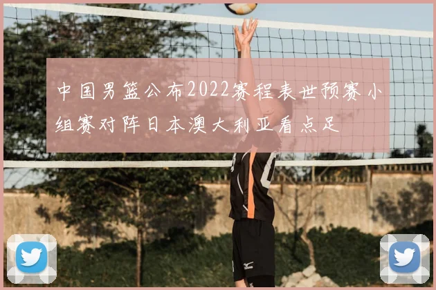 中国男篮公布2022赛程表世预赛小组赛对阵日本澳大利亚看点足