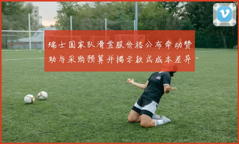 瑞士国家队滑雪服价格公布牵动赞助与采购预算并揭示款式成本差异
