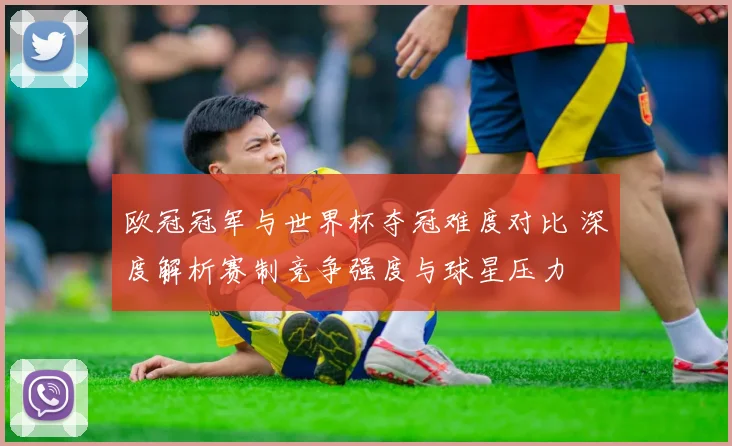 欧冠冠军与世界杯夺冠难度对比 深度解析赛制竞争强度与球星压力
