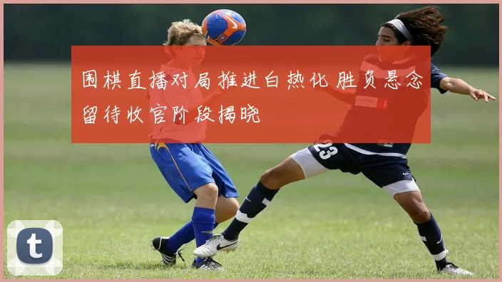 围棋直播对局推进白热化 胜负悬念留待收官阶段揭晓