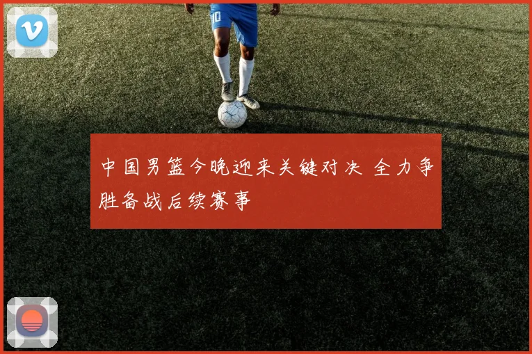 中国男篮今晚迎来关键对决 全力争胜备战后续赛事