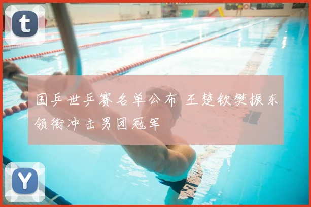 国乒世乒赛名单公布 王楚钦樊振东领衔冲击男团冠军