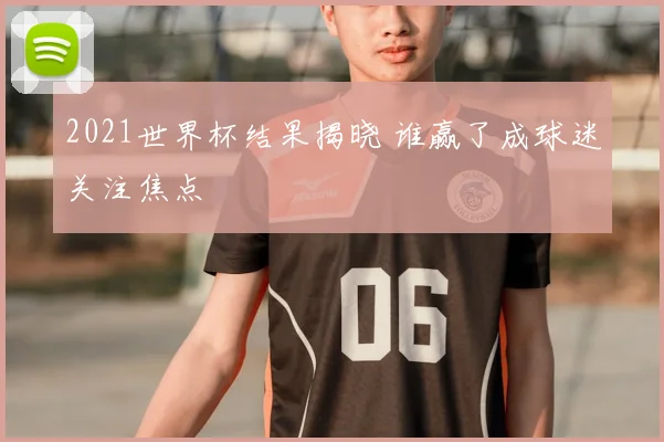 2021世界杯结果揭晓 谁赢了成球迷关注焦点