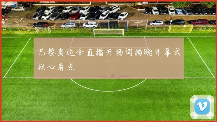 巴黎奥运会直播开场词揭晓开幕式核心看点