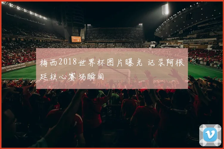 梅西2018世界杯图片曝光 记录阿根廷核心赛场瞬间