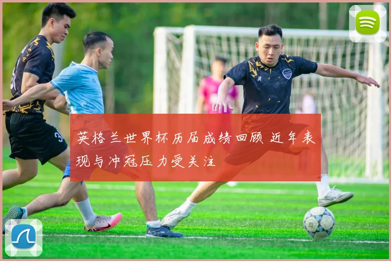英格兰世界杯历届成绩回顾 近年表现与冲冠压力受关注