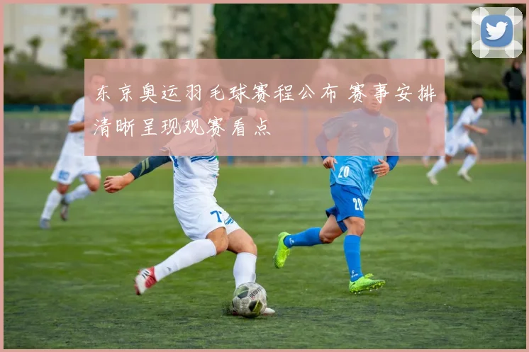东京奥运羽毛球赛程公布 赛事安排清晰呈现观赛看点
