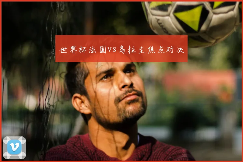 世界杯法国vs乌拉圭焦点对决