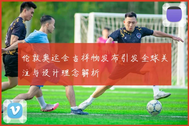 伦敦奥运会吉祥物发布引发全球关注与设计理念解析